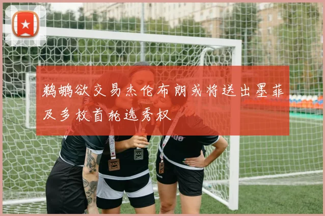 鹈鹕欲交易杰伦布朗或将送出墨菲及多枚首轮选秀权
