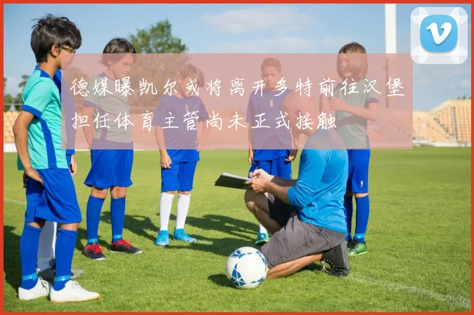 德媒曝凯尔或将离开多特前往汉堡担任体育主管尚未正式接触