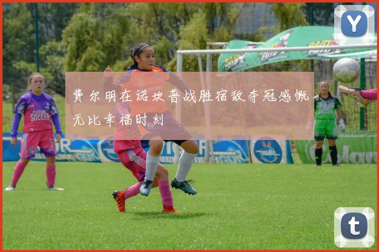 费尔明在诺坎普战胜宿敌夺冠感慨无比幸福时刻