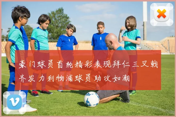 豪门球员首轮精彩表现拜仁三叉戟齐发力利物浦球员助攻如潮