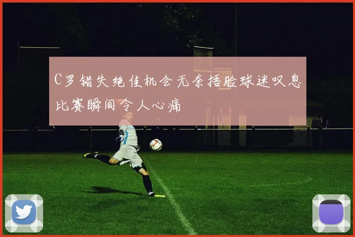 C罗错失绝佳机会无奈捂脸球迷叹息比赛瞬间令人心痛