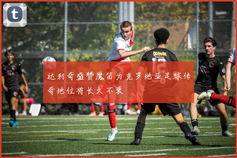 达利奇盛赞魔笛为克罗地亚足球传奇地位将长久不衰