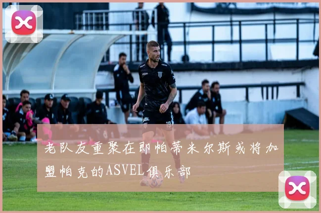 老队友重聚在即帕蒂米尔斯或将加盟帕克的ASVEL俱乐部