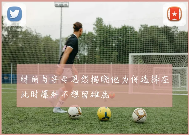 特纳与字母恩怨揭晓他为何选择在此时爆料不想留雄鹿