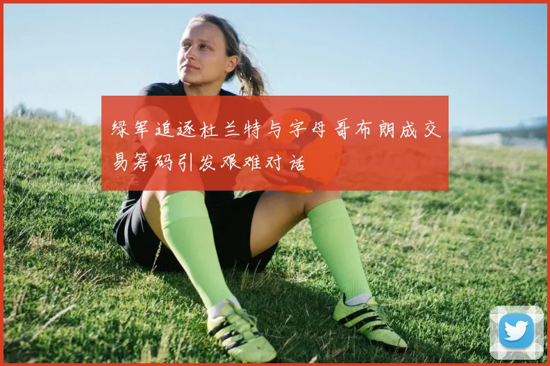 绿军追逐杜兰特与字母哥布朗成交易筹码引发艰难对话