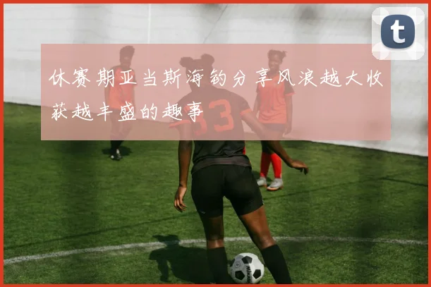 休赛期亚当斯海钓分享风浪越大收获越丰盛的趣事