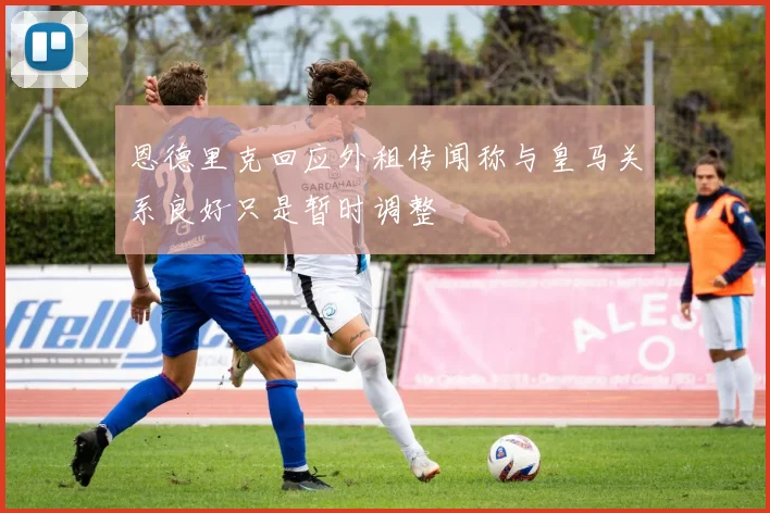 恩德里克回应外租传闻称与皇马关系良好只是暂时调整