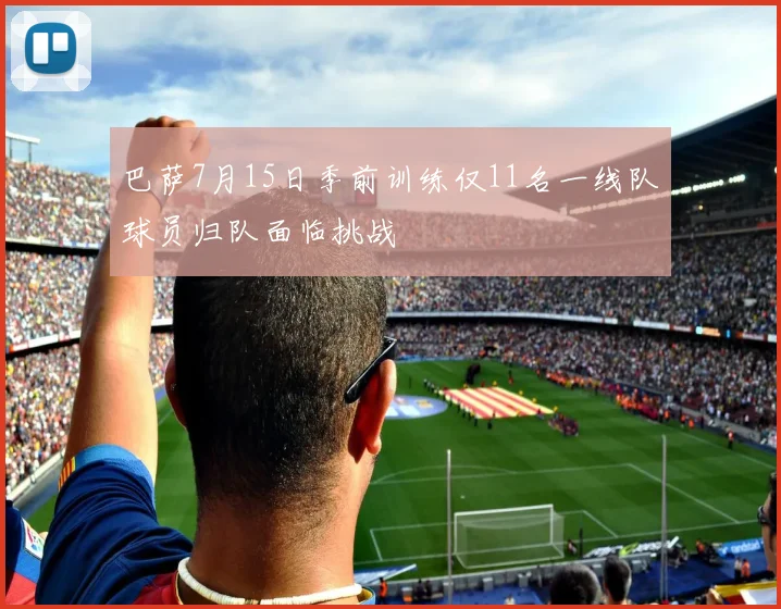 巴萨7月15日季前训练仅11名一线队球员归队面临挑战