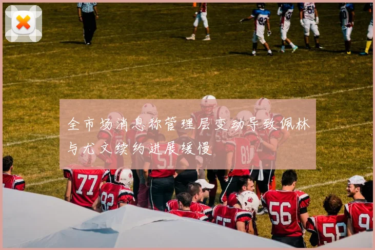 全市场消息称管理层变动导致佩林与尤文续约进展缓慢