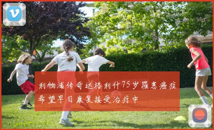 利物浦传奇达格利什75岁罹患癌症希望早日康复接受治疗中