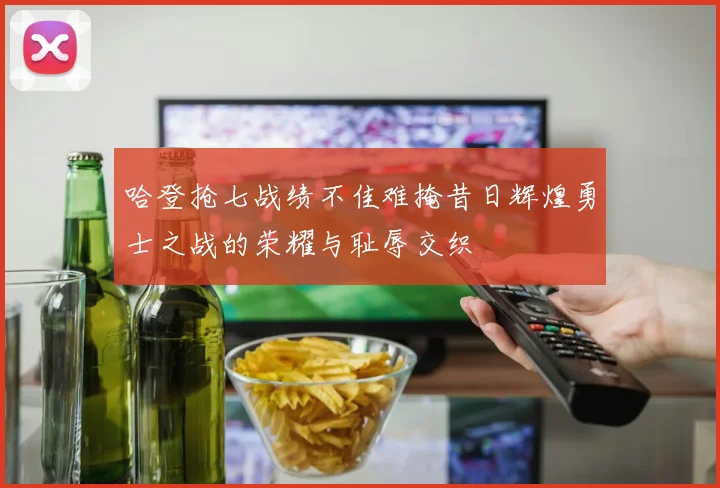 哈登抢七战绩不佳难掩昔日辉煌勇士之战的荣耀与耻辱交织