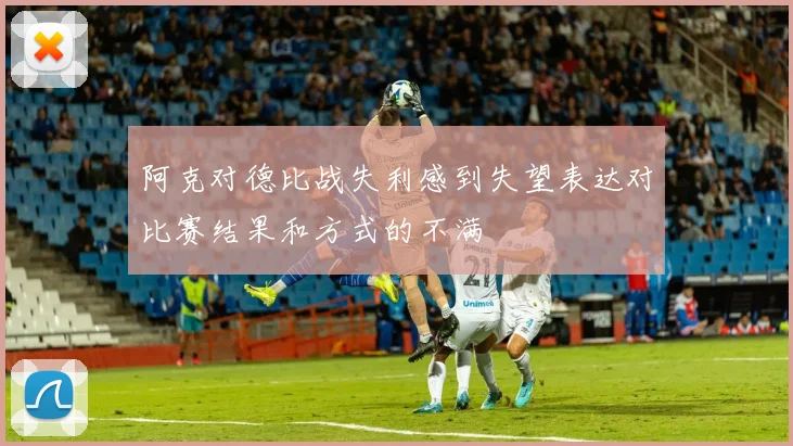 阿克对德比战失利感到失望表达对比赛结果和方式的不满
