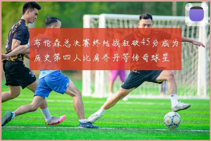 布伦森总决赛终结战狂砍45分成为历史第四人比肩乔丹等传奇球星