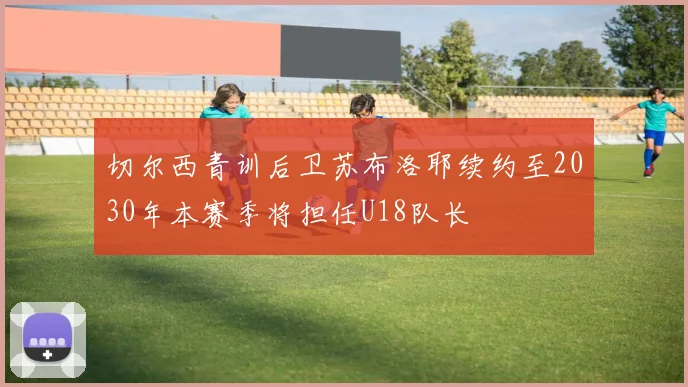 切尔西青训后卫苏布洛耶续约至2030年本赛季将担任U18队长