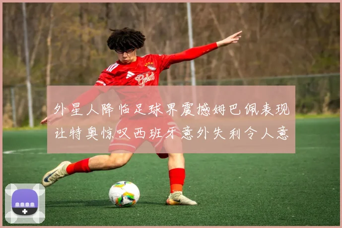 外星人降临足球界震撼姆巴佩表现让特奥惊叹西班牙意外失利令人意外