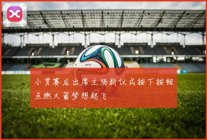 小贾赛后出席主场新仪式按下按钮点燃火箭梦想起飞