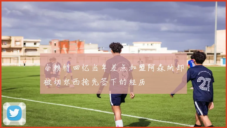 小赖特回忆当年差点加盟阿森纳却被切尔西抢先签下的经历