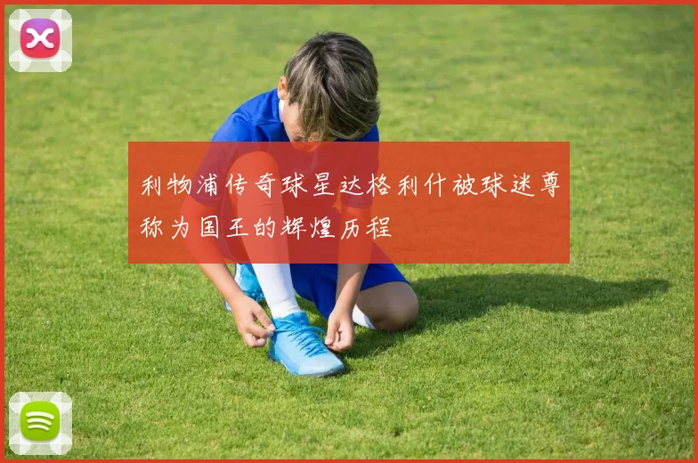 利物浦传奇球星达格利什被球迷尊称为国王的辉煌历程