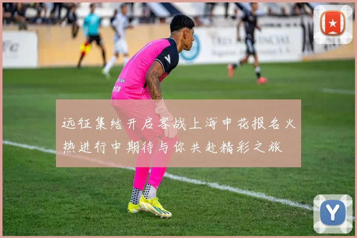 远征集结开启客战上海申花报名火热进行中期待与你共赴精彩之旅