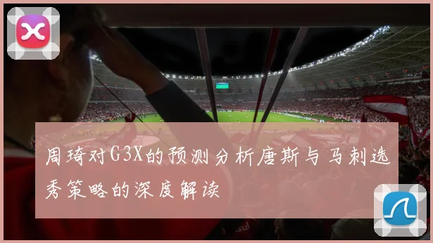 周琦对G3X的预测分析唐斯与马刺选秀策略的深度解读