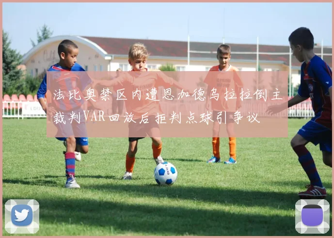 法比奥禁区内遭恩加德乌拉拉倒主裁判VAR回放后拒判点球引争议