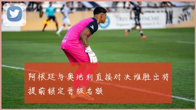 阿根廷与奥地利直接对决谁胜出将提前锁定晋级名额