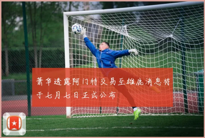 萧华透露阿门特交易至雄鹿消息将于七月七日正式公布